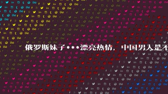 俄罗斯妹子***漂亮热情，中国男人是不是很喜欢娶？