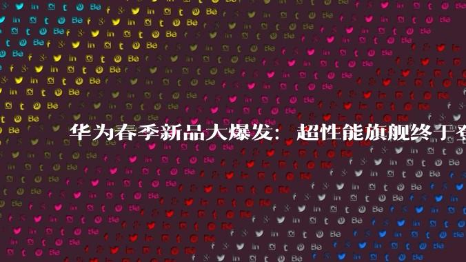 华为春季新品大爆发：超性能旗舰终于登场，「老朋友」时隔五年正式回归_Max_Pro_畅享