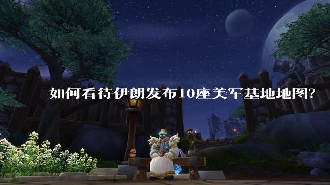 如何看待伊朗发布10座美军基地地图？