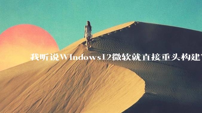 我听说Windows12微软就直接重头构建Windows了，就直接重构Win内核了，到底是不是真的?